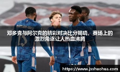 邓多克与阿尔克的精彩对决比分揭晓，赛场上的激烈角逐让人热血沸腾