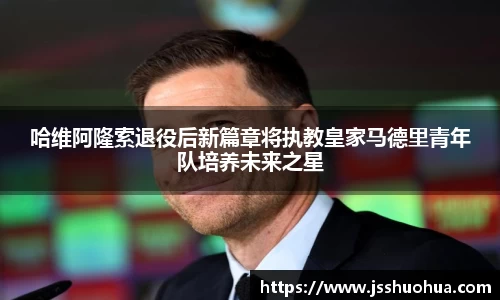 哈维阿隆索退役后新篇章将执教皇家马德里青年队培养未来之星